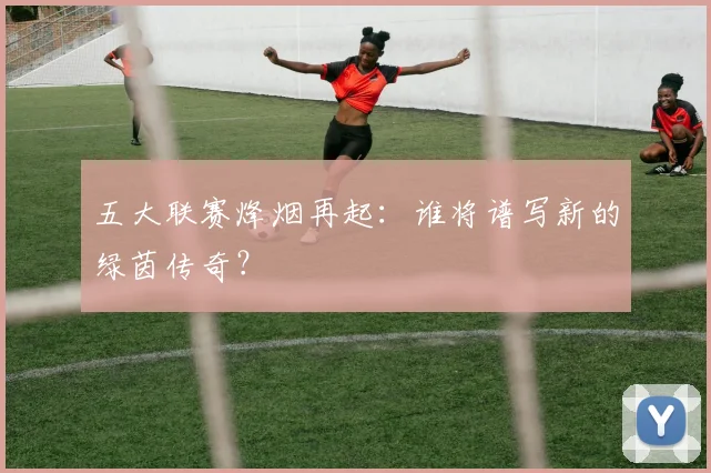 五大联赛烽烟再起:谁将谱写新的绿茵传奇?