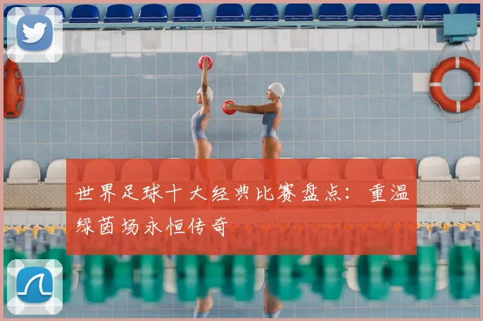 世界足球十大经典比赛盘点:重温绿茵场永恒传奇