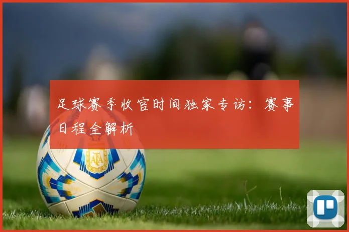 足球赛季收官时间独家专访：赛事日程全解析
