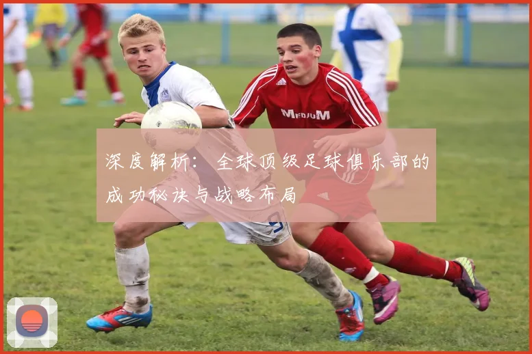 深度解析：全球顶级足球俱乐部的成功秘诀与战略布局