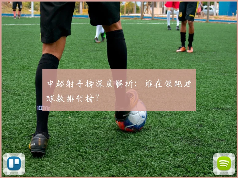 中超射手榜深度解析:谁在领跑进球数排行榜?