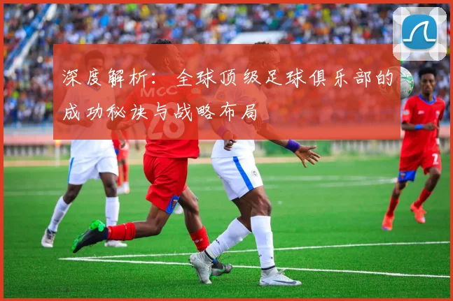 深度解析：全球顶级足球俱乐部的成功秘诀与战略布局