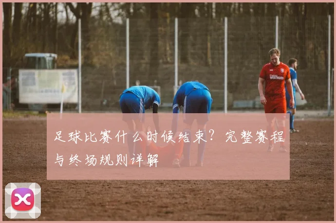 足球比赛什么时候结束?完整赛程与终场规则详解