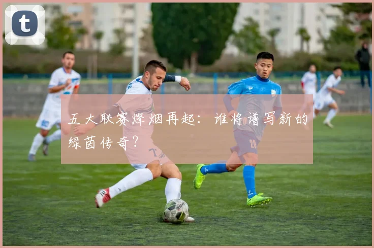 五大联赛烽烟再起:谁将谱写新的绿茵传奇?