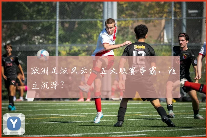 欧洲足坛风云:五大联赛争霸,谁主沉浮?