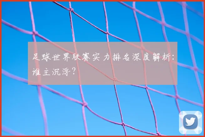 足球世界联赛实力排名深度解析:谁主沉浮?