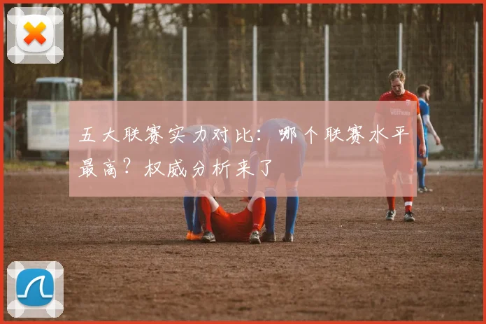 五大联赛实力对比:哪个联赛水平最高?权威分析来了