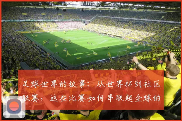 足球世界的故事：从世界杯到社区联赛，这些比赛如何串联起全球的激情