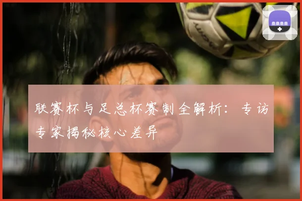 联赛杯与足总杯赛制全解析:专访专家揭秘核心差异