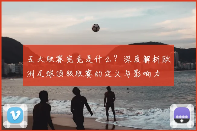 五大联赛究竟是什么?深度解析欧洲足球顶级联赛的定义与影响力