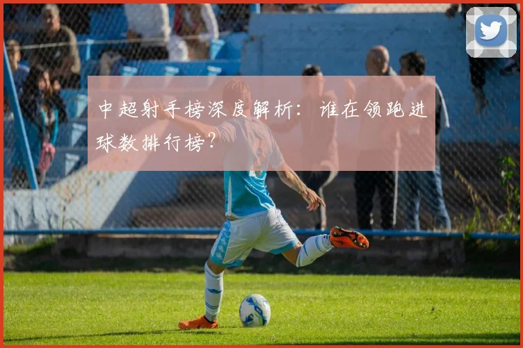 中超射手榜深度解析：谁在领跑进球数排行榜？